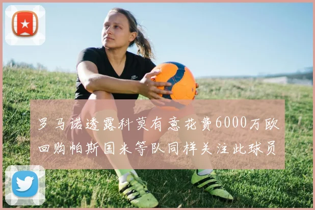 罗马诺透露科莫有意花费6000万欧回购帕斯国米等队同样关注此球员