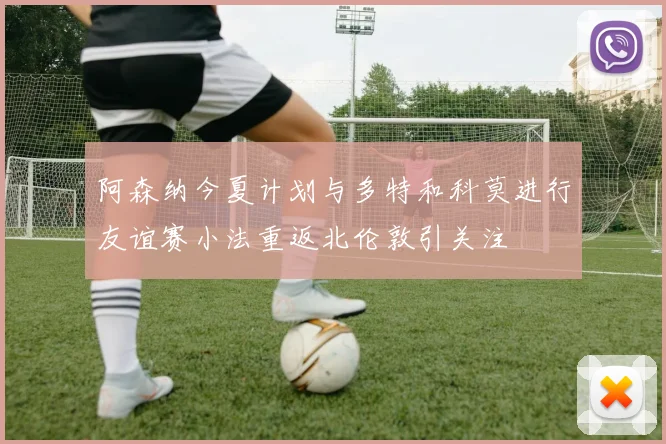 阿森纳今夏计划与多特和科莫进行友谊赛小法重返北伦敦引关注