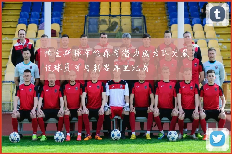 帕金斯称布伦森有潜力成为队史最佳球员可与刺客库里比肩