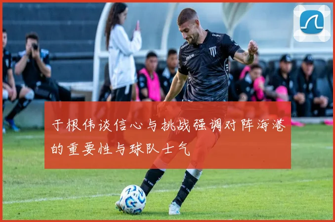于根伟谈信心与挑战强调对阵海港的重要性与球队士气