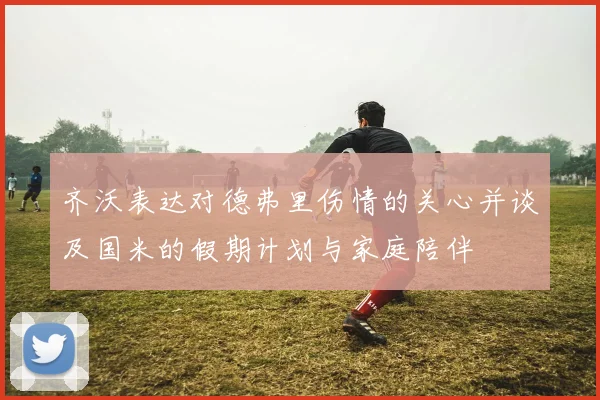 齐沃表达对德弗里伤情的关心并谈及国米的假期计划与家庭陪伴