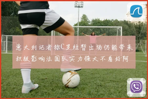 意大利记者称C罗短暂出场仍能带来积极影响法国队实力强大不看好阿根廷表现