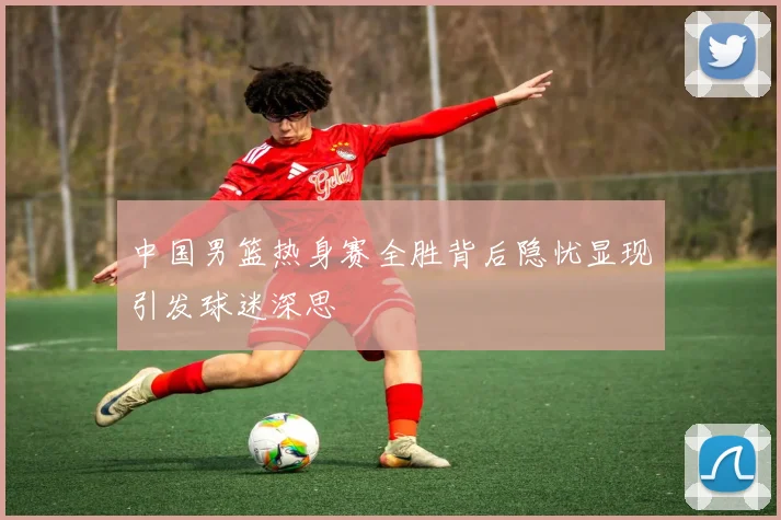 中国男篮热身赛全胜背后隐忧显现引发球迷深思