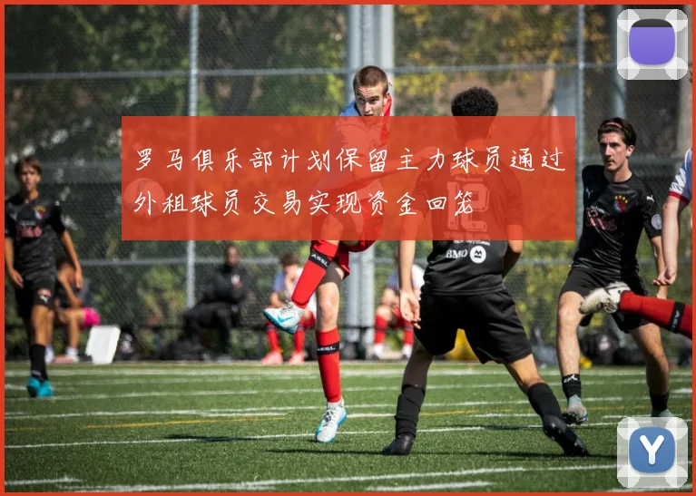 罗马俱乐部计划保留主力球员通过外租球员交易实现资金回笼