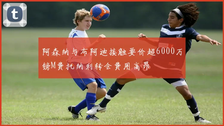 阿森纳与布阿迪接触要价超6000万镑M费托纳利转会费用高昂