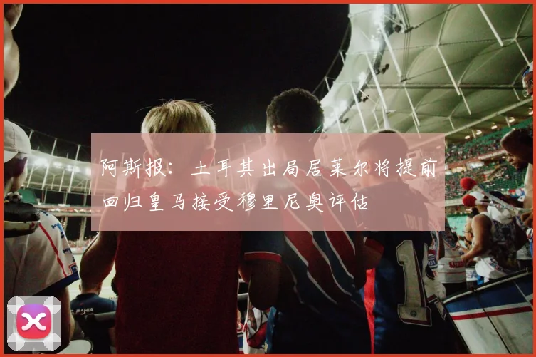 阿斯报：土耳其出局居莱尔将提前回归皇马接受穆里尼奥评估