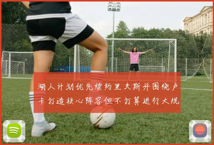 湖人计划优先续约里夫斯并围绕卢卡打造核心阵容但不打算进行大规模重建