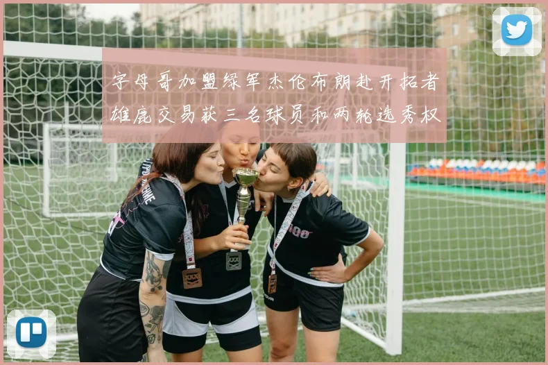 字母哥加盟绿军杰伦布朗赴开拓者雄鹿交易获三名球员和两轮选秀权