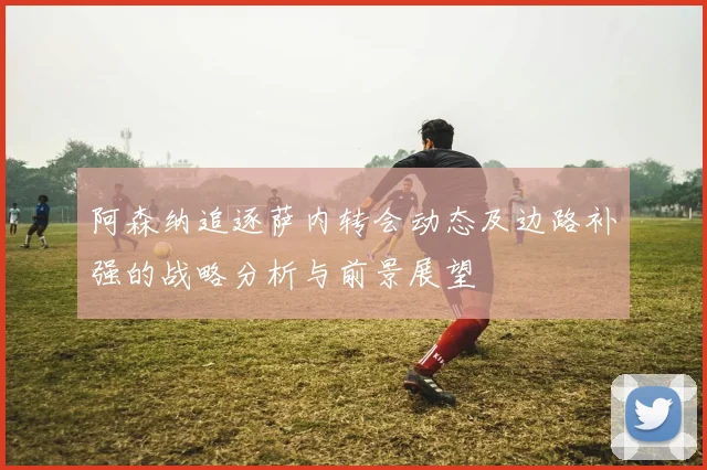 阿森纳追逐萨内转会动态及边路补强的战略分析与前景展望